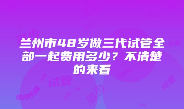 兰州市48岁做三代试管全部一起费用多少？不清楚的来看