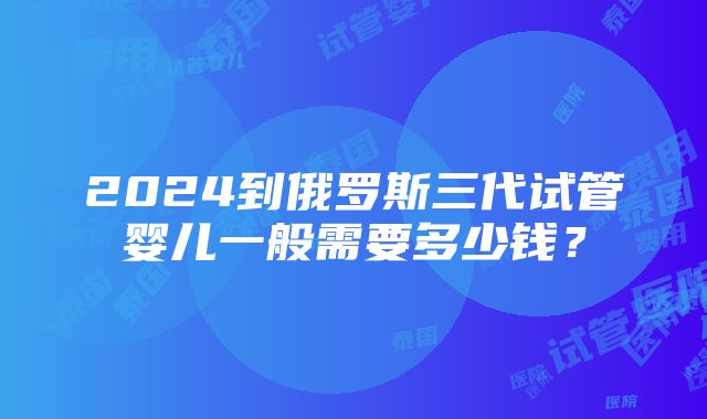 2024到俄罗斯三代试管婴儿一般需要多少钱？