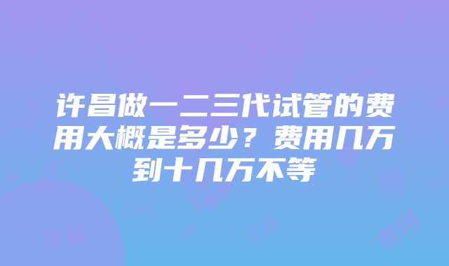 许昌做一二三代试管的费用大概是多少？费用几万到十几万不等