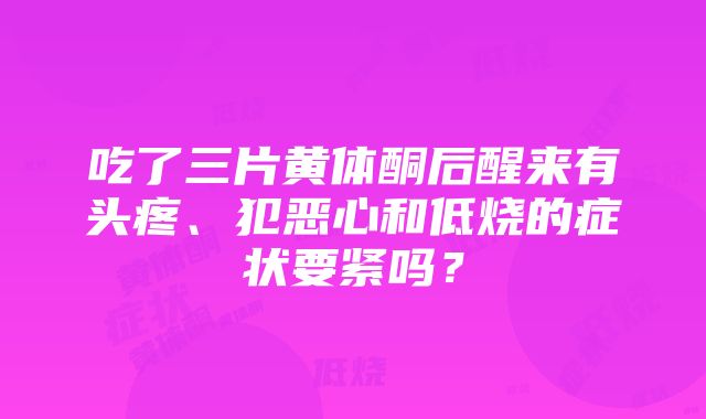 吃了三片黄体酮后醒来有头疼、犯恶心和低烧的症状要紧吗？