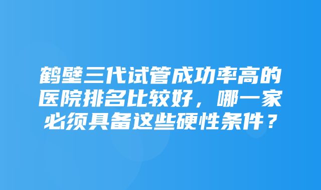 鹤壁三代试管成功率高的医院排名比较好，哪一家必须具备这些硬性条件？