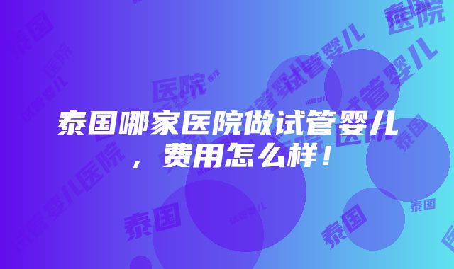 泰国哪家医院做试管婴儿，费用怎么样！