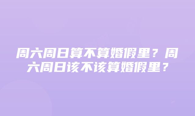 周六周日算不算婚假里？周六周日该不该算婚假里？