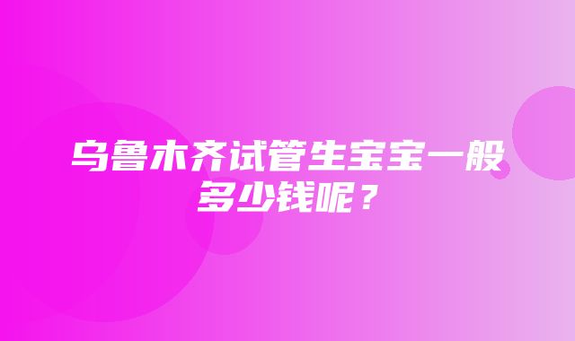 乌鲁木齐试管生宝宝一般多少钱呢？