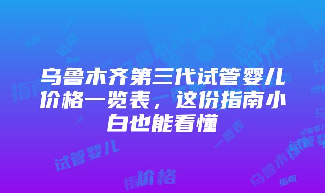 乌鲁木齐第三代试管婴儿价格一览表，这份指南小白也能看懂