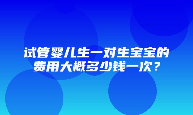 试管婴儿生一对生宝宝的费用大概多少钱一次？