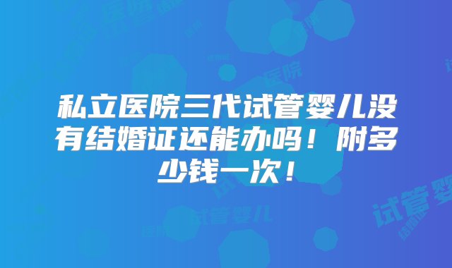 私立医院三代试管婴儿没有结婚证还能办吗！附多少钱一次！