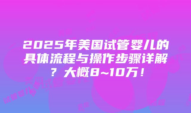 2025年美国试管婴儿的具体流程与操作步骤详解？大概8~10万！