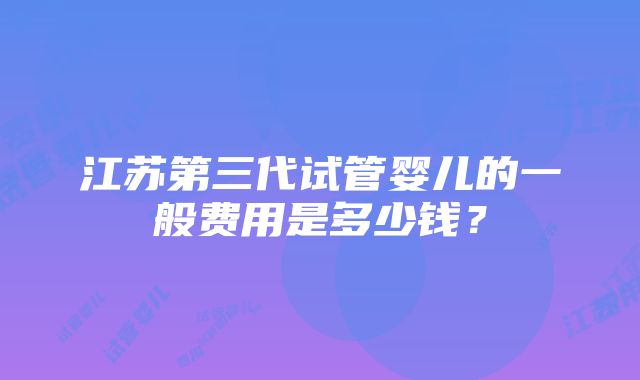 江苏第三代试管婴儿的一般费用是多少钱？