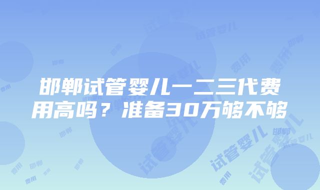 邯郸试管婴儿一二三代费用高吗？准备30万够不够