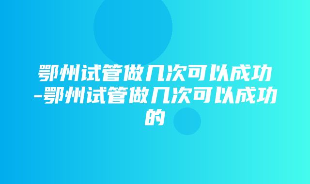 鄂州试管做几次可以成功-鄂州试管做几次可以成功的