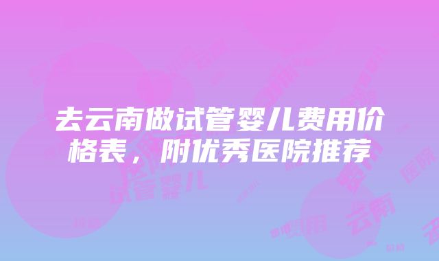 去云南做试管婴儿费用价格表，附优秀医院推荐