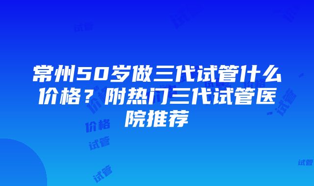 常州50岁做三代试管什么价格？附热门三代试管医院推荐