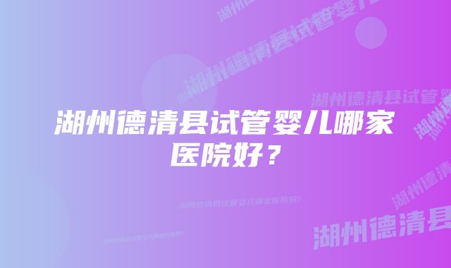 湖州德清县试管婴儿哪家医院好？