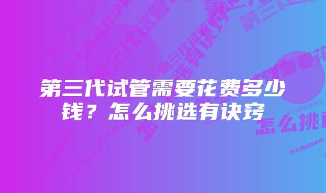 第三代试管需要花费多少钱？怎么挑选有诀窍