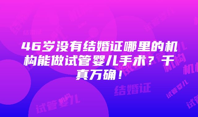 46岁没有结婚证哪里的机构能做试管婴儿手术？千真万确！