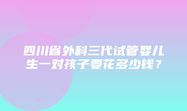 四川省外科三代试管婴儿生一对孩子要花多少钱？