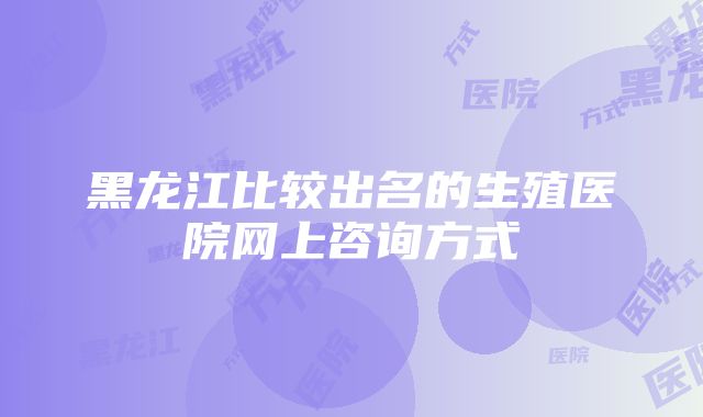 黑龙江比较出名的生殖医院网上咨询方式