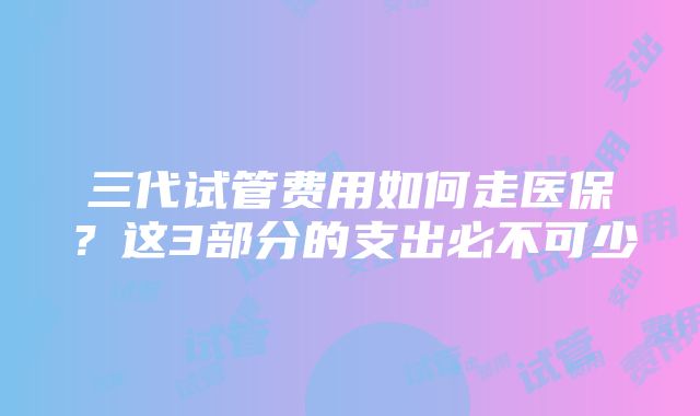 三代试管费用如何走医保？这3部分的支出必不可少