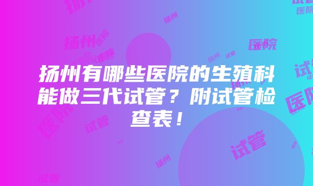 扬州有哪些医院的生殖科能做三代试管？附试管检查表！