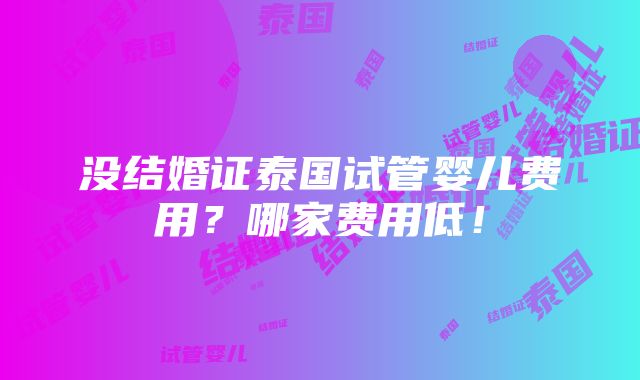 没结婚证泰国试管婴儿费用？哪家费用低！