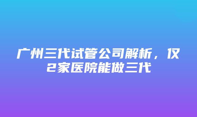 广州三代试管公司解析，仅2家医院能做三代