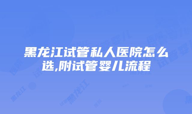 黑龙江试管私人医院怎么选,附试管婴儿流程