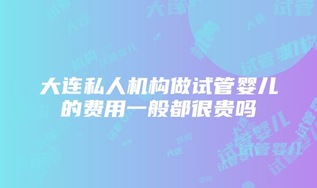 大连私人机构做试管婴儿的费用一般都很贵吗