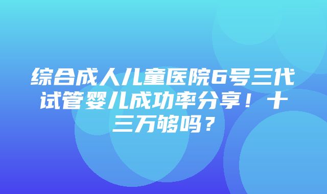 综合成人儿童医院6号三代试管婴儿成功率分享！十三万够吗？