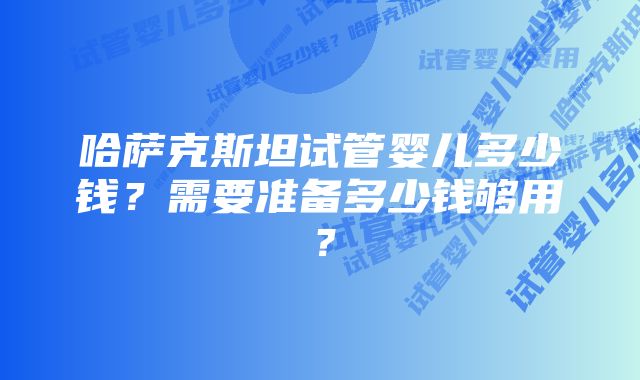 哈萨克斯坦试管婴儿多少钱？需要准备多少钱够用？