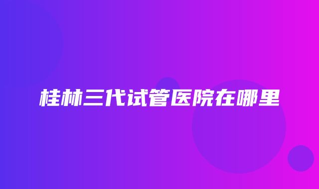 桂林三代试管医院在哪里