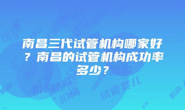 南昌三代试管机构哪家好？南昌的试管机构成功率多少？