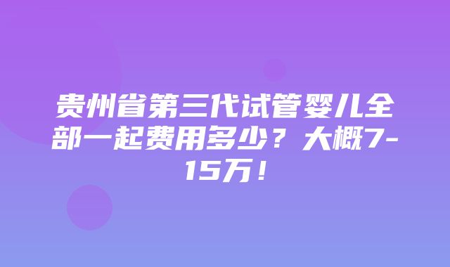 贵州省第三代试管婴儿全部一起费用多少？大概7-15万！