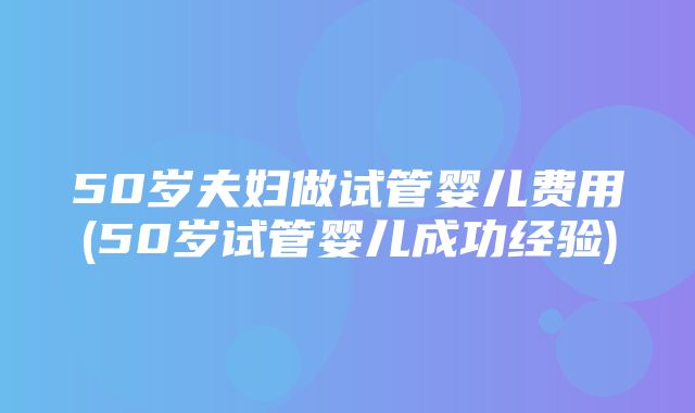 50岁夫妇做试管婴儿费用(50岁试管婴儿成功经验)