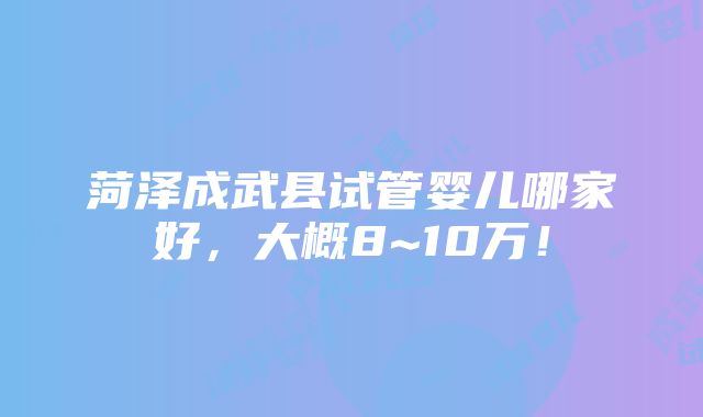 菏泽成武县试管婴儿哪家好，大概8~10万！