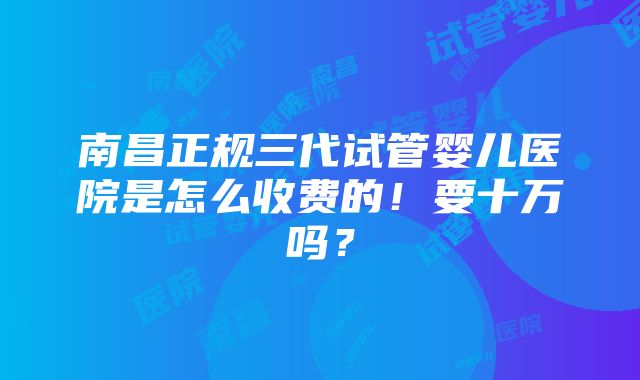 南昌正规三代试管婴儿医院是怎么收费的！要十万吗？