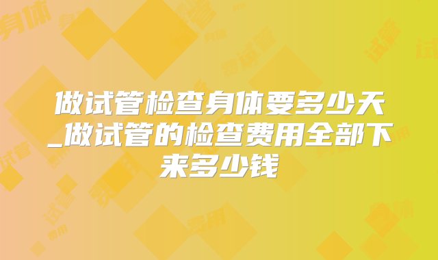 做试管检查身体要多少天_做试管的检查费用全部下来多少钱