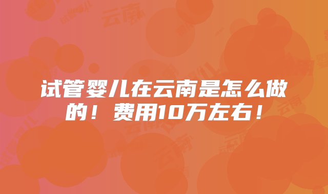 试管婴儿在云南是怎么做的！费用10万左右！