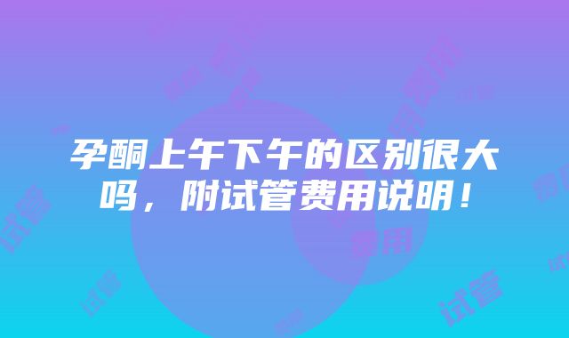 孕酮上午下午的区别很大吗，附试管费用说明！