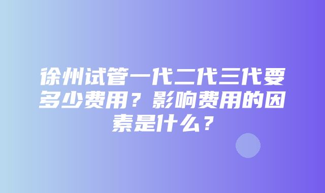 徐州试管一代二代三代要多少费用？影响费用的因素是什么？