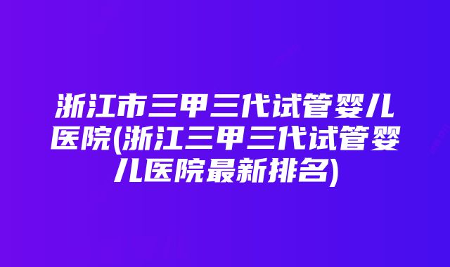 浙江市三甲三代试管婴儿医院(浙江三甲三代试管婴儿医院最新排名)