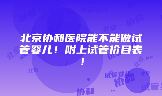 北京协和医院能不能做试管婴儿！附上试管价目表！