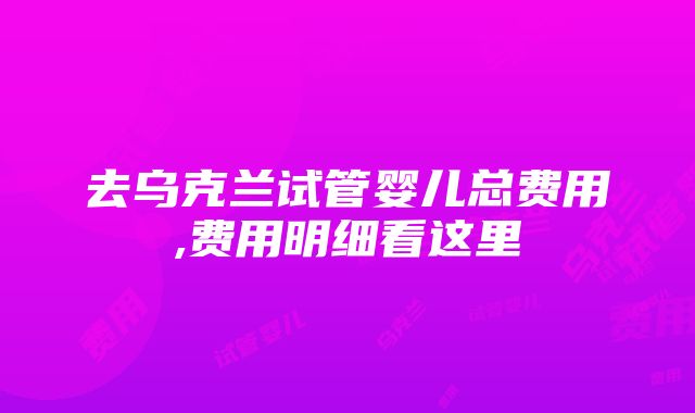 去乌克兰试管婴儿总费用,费用明细看这里