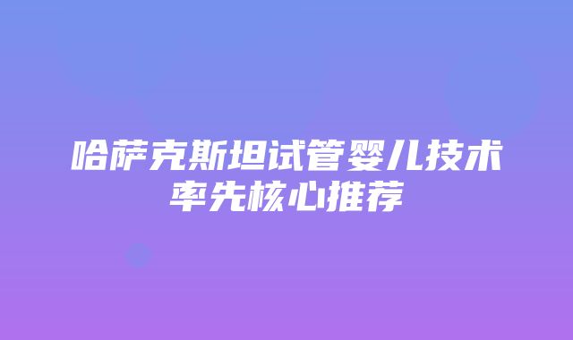 哈萨克斯坦试管婴儿技术率先核心推荐