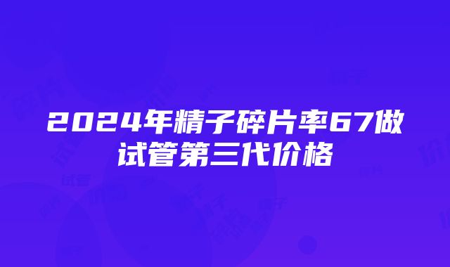 2024年精子碎片率67做试管第三代价格