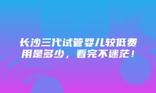 长沙三代试管婴儿较低费用是多少，看完不迷茫！