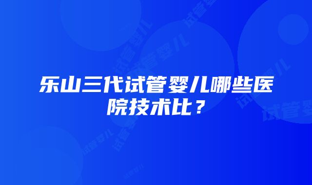 乐山三代试管婴儿哪些医院技术比？