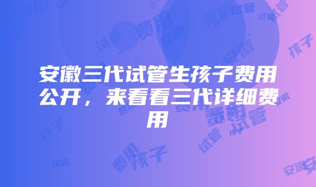 安徽三代试管生孩子费用公开，来看看三代详细费用