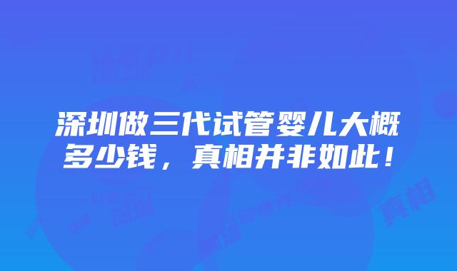 深圳做三代试管婴儿大概多少钱，真相并非如此！