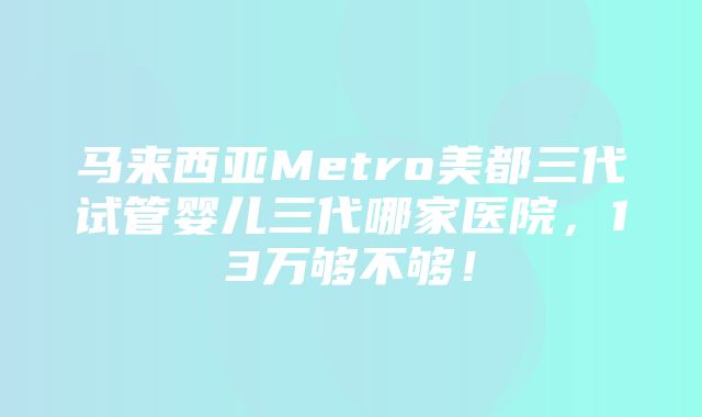 马来西亚Metro美都三代试管婴儿三代哪家医院，13万够不够！